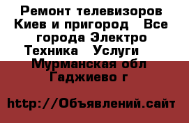 Ремонт телевизоров Киев и пригород - Все города Электро-Техника » Услуги   . Мурманская обл.,Гаджиево г.